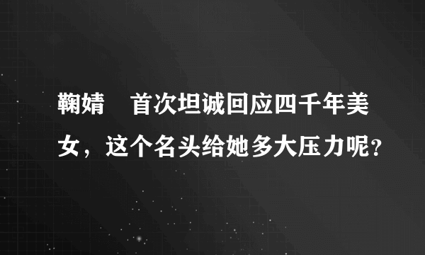 鞠婧祎首次坦诚回应四千年美女，这个名头给她多大压力呢？