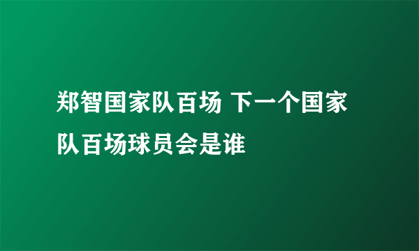 郑智国家队百场 下一个国家队百场球员会是谁