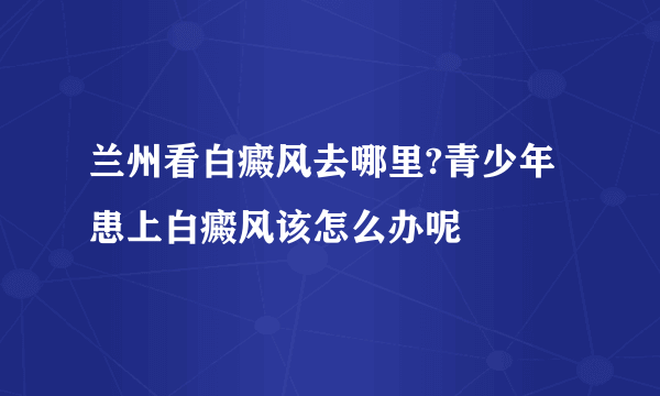 兰州看白癜风去哪里?青少年患上白癜风该怎么办呢