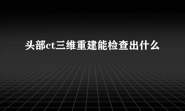 头部ct三维重建能检查出什么