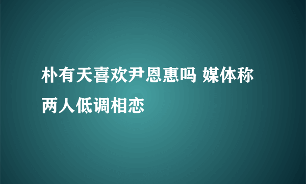 朴有天喜欢尹恩惠吗 媒体称两人低调相恋