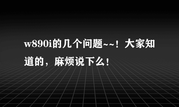 w890i的几个问题~~！大家知道的，麻烦说下么！