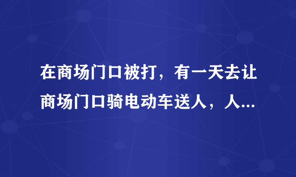 在商场门口被打，有一天去让商场门口骑电动车送人，人没下来，商场说不让停电动车，引起争议，商场人过来就打我，