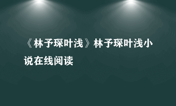 《林予琛叶浅》林予琛叶浅小说在线阅读