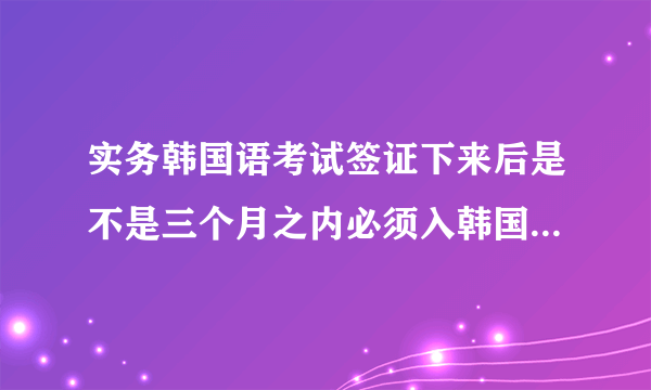 实务韩国语考试签证下来后是不是三个月之内必须入韩国啊？（这三个月包括在韩国境内办理手续的时间吗？）