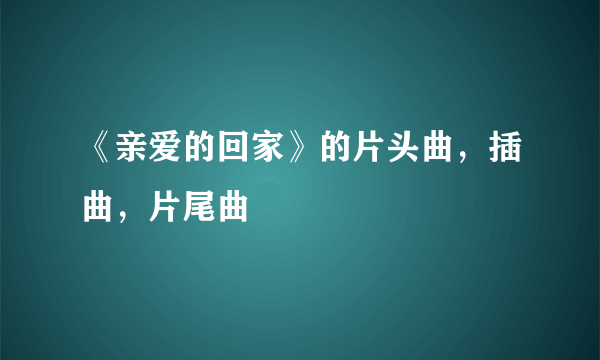 《亲爱的回家》的片头曲，插曲，片尾曲