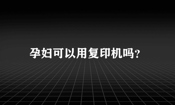 孕妇可以用复印机吗？