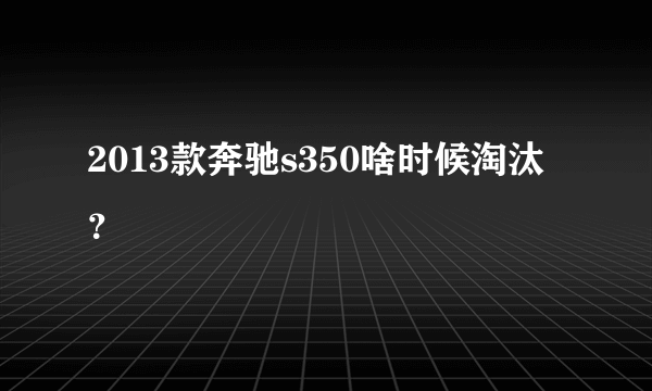 2013款奔驰s350啥时候淘汰？