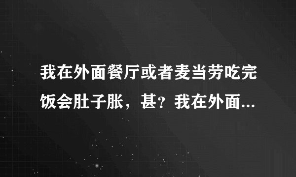 我在外面餐厅或者麦当劳吃完饭会肚子胀，甚？我在外面...