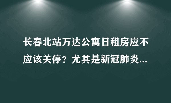 长春北站万达公寓日租房应不应该关停？尤其是新冠肺炎这么严重？