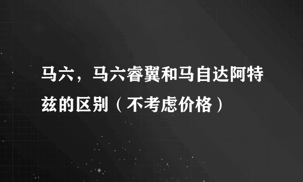 马六，马六睿翼和马自达阿特兹的区别（不考虑价格）