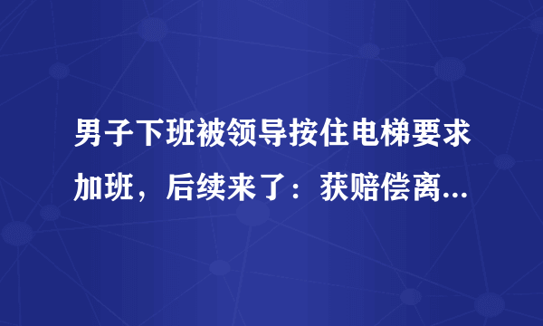 男子下班被领导按住电梯要求加班，后续来了：获赔偿离职！如何解读此事？