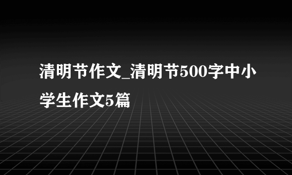 清明节作文_清明节500字中小学生作文5篇