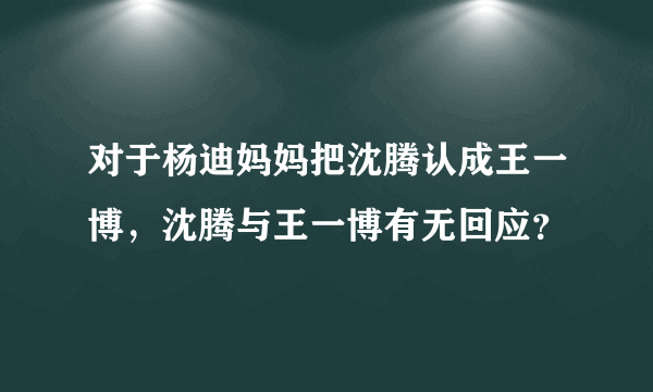 对于杨迪妈妈把沈腾认成王一博，沈腾与王一博有无回应？