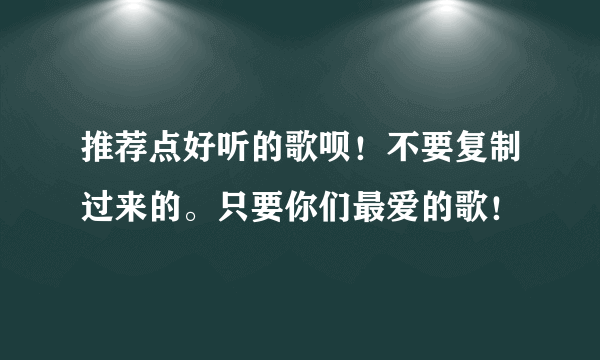 推荐点好听的歌呗！不要复制过来的。只要你们最爱的歌！