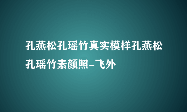 孔燕松孔瑶竹真实模样孔燕松孔瑶竹素颜照-飞外