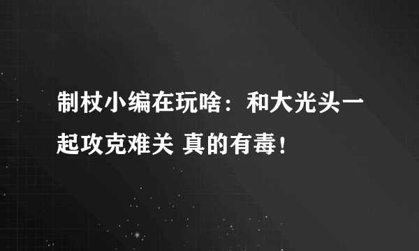 制杖小编在玩啥：和大光头一起攻克难关 真的有毒！