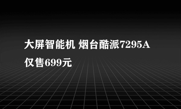 大屏智能机 烟台酷派7295A仅售699元