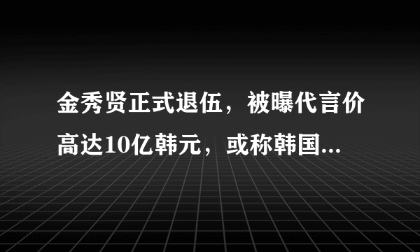 金秀贤正式退伍，被曝代言价高达10亿韩元，或称韩国最贵男星！