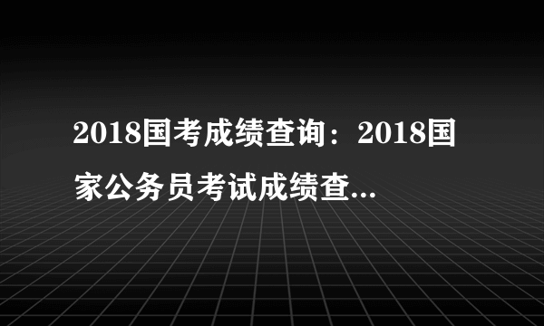 2018国考成绩查询：2018国家公务员考试成绩查询时间【山西地区】