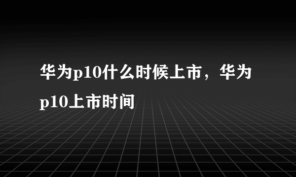 华为p10什么时候上市，华为p10上市时间