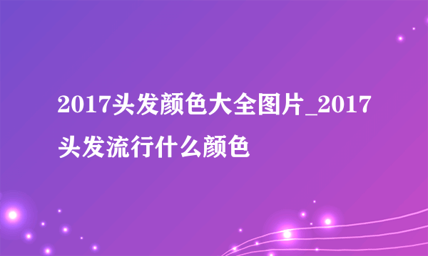 2017头发颜色大全图片_2017头发流行什么颜色