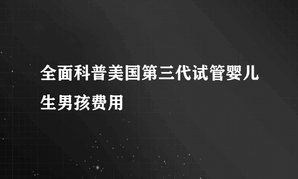 全面科普美国第三代试管婴儿生男孩费用