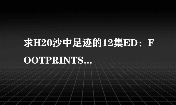 求H20沙中足迹的12集ED：FOOTPRINTS IN THE SAND-monet 时长5分多 求MP3格式的 有的直接HI或给地址 3Q