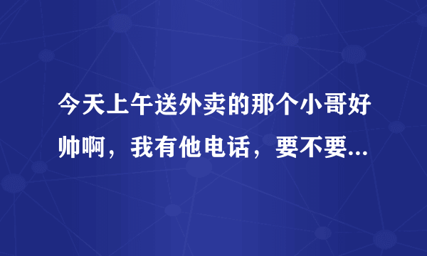 今天上午送外卖的那个小哥好帅啊，我有他电话，要不要打过去要他微信