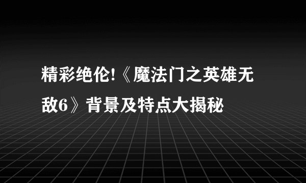 精彩绝伦!《魔法门之英雄无敌6》背景及特点大揭秘