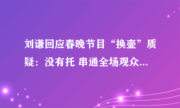 刘谦回应春晚节目“换壶”质疑：没有托 串通全场观众是无稽之谈