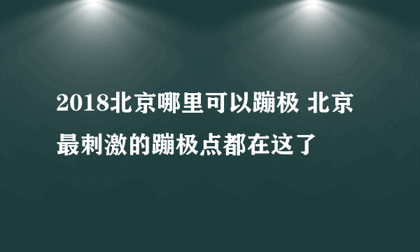 2018北京哪里可以蹦极 北京最刺激的蹦极点都在这了