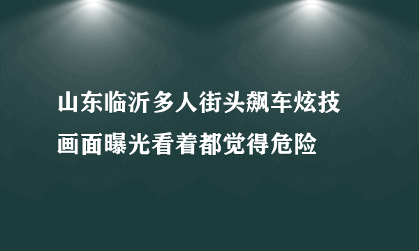 山东临沂多人街头飙车炫技 画面曝光看着都觉得危险