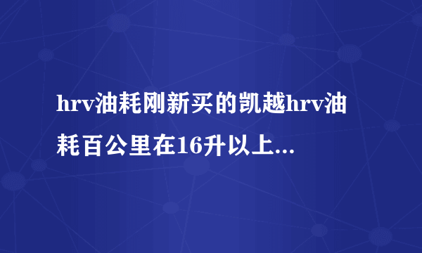 hrv油耗刚新买的凯越hrv油耗百公里在16升以上，正常吗？