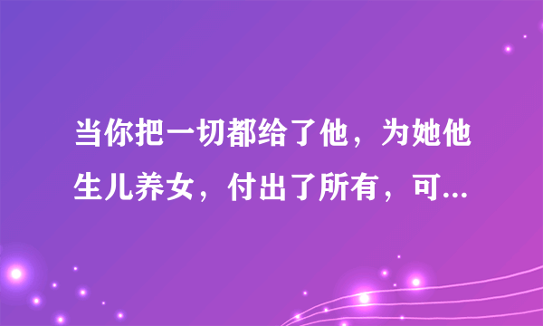 当你把一切都给了他，为她他生儿养女，付出了所有，可是得到的什么？身心的伤害，这种男人要他何用。