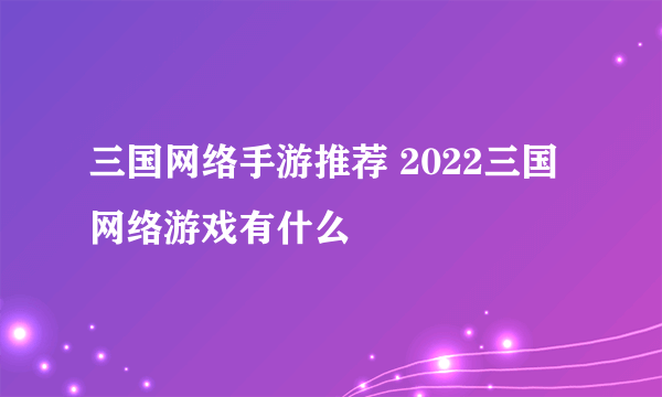 三国网络手游推荐 2022三国网络游戏有什么