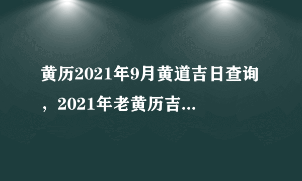 黄历2021年9月黄道吉日查询，2021年老黄历吉日吉时辰查询