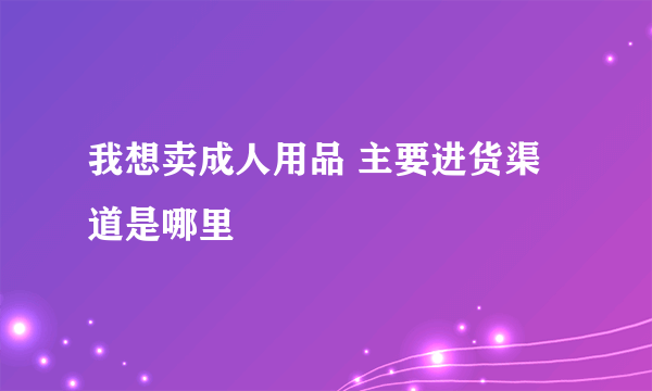 我想卖成人用品 主要进货渠道是哪里