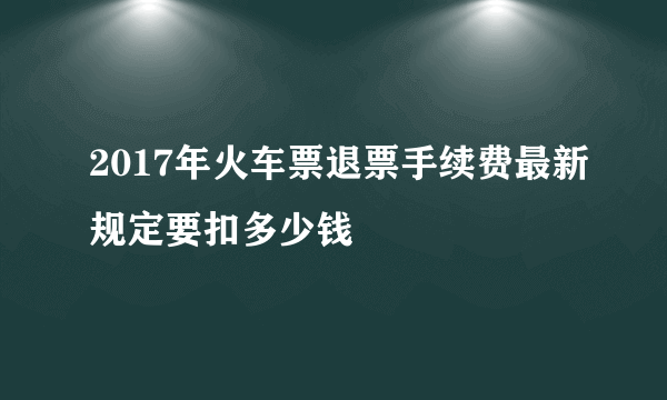 2017年火车票退票手续费最新规定要扣多少钱