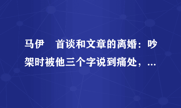 马伊琍首谈和文章的离婚：吵架时被他三个字说到痛处，文章到底说了啥？