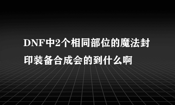 DNF中2个相同部位的魔法封印装备合成会的到什么啊