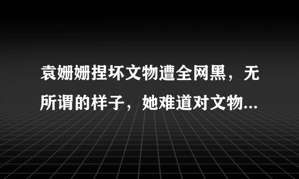 袁姗姗捏坏文物遭全网黑，无所谓的样子，她难道对文物没有丝毫的敬畏心吗？