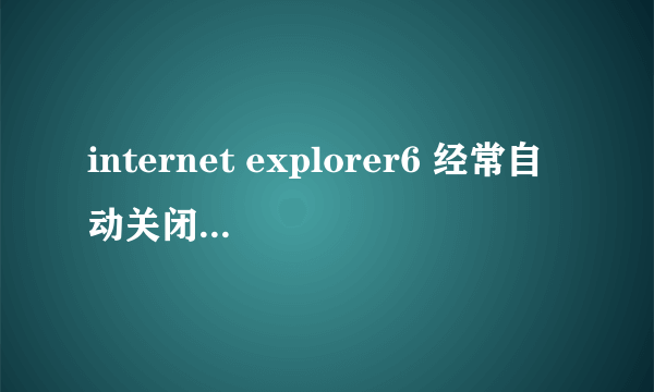 internet explorer6 经常自动关闭是怎么回事