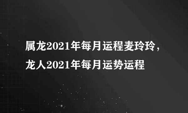 属龙2021年每月运程麦玲玲，龙人2021年每月运势运程