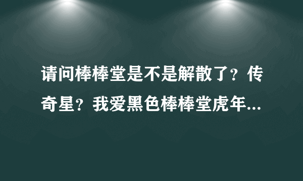 请问棒棒堂是不是解散了？传奇星？我爱黑色棒棒堂虎年特别版的小桀?