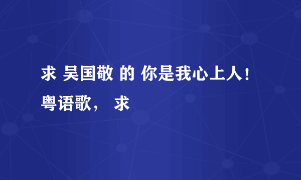 求 吴国敬 的 你是我心上人！粤语歌， 求