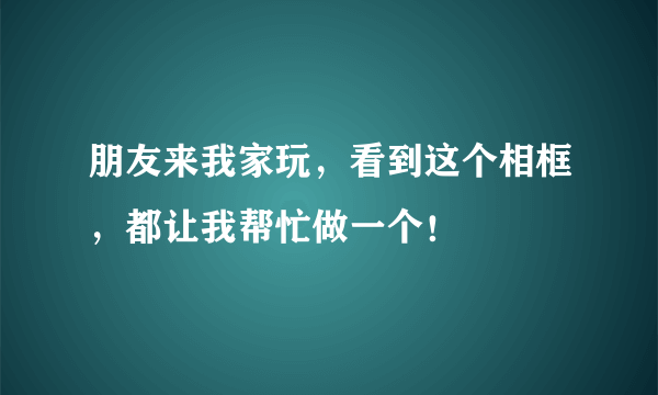 朋友来我家玩，看到这个相框，都让我帮忙做一个！