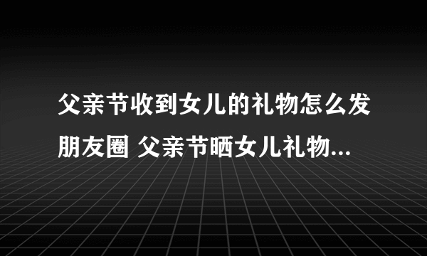 父亲节收到女儿的礼物怎么发朋友圈 父亲节晒女儿礼物的说说朋友圈