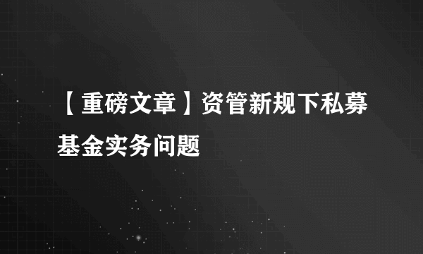 【重磅文章】资管新规下私募基金实务问题