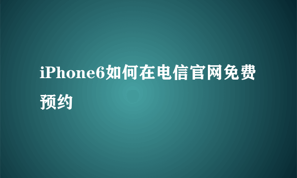 iPhone6如何在电信官网免费预约